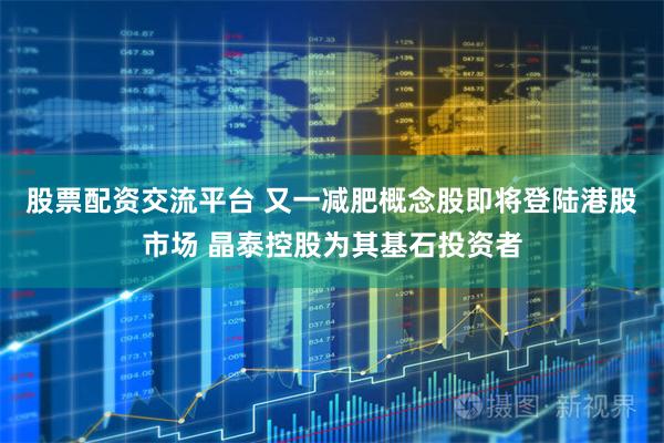 股票配资交流平台 又一减肥概念股即将登陆港股市场 晶泰控股为其基石投资者