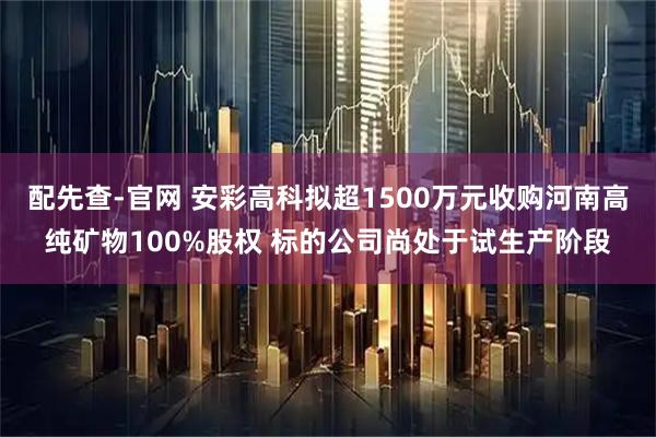 配先查-官网 安彩高科拟超1500万元收购河南高纯矿物100%股权 标的公司尚处于试生产阶段