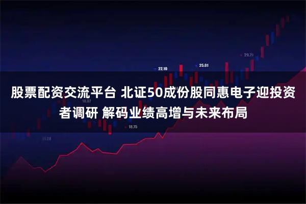 股票配资交流平台 北证50成份股同惠电子迎投资者调研 解码业绩高增与未来布局