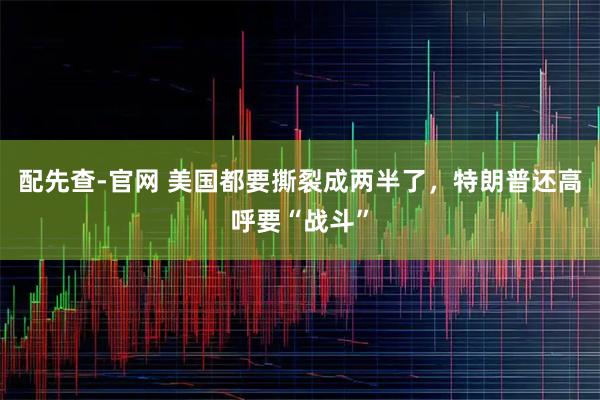 配先查-官网 美国都要撕裂成两半了，特朗普还高呼要“战斗”