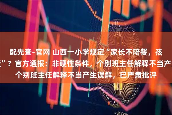 配先查-官网 山西一小学规定“家长不陪餐，孩子不能在学校吃午饭”？官方通报：非硬性条件，个别班主任解释不当产生误解，已严肃批评