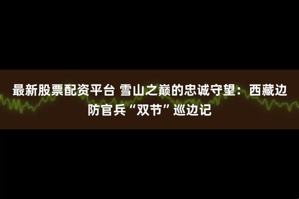 最新股票配资平台 雪山之巅的忠诚守望：西藏边防官兵“双节”巡边记