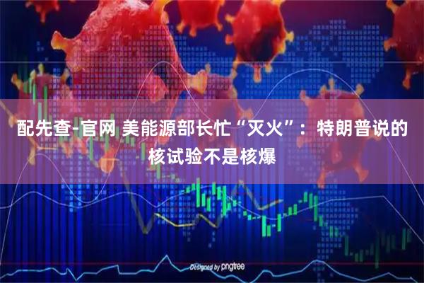 配先查-官网 美能源部长忙“灭火”：特朗普说的核试验不是核爆