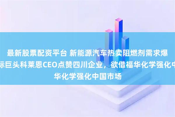 最新股票配资平台 新能源汽车热卖阻燃剂需求爆发，国际巨头科莱恩CEO点赞四川企业，欲借福华化学强化中国市场