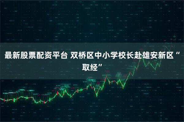 最新股票配资平台 双桥区中小学校长赴雄安新区“取经”
