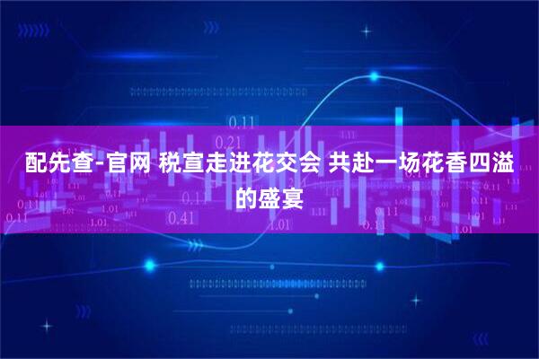 配先查-官网 税宣走进花交会 共赴一场花香四溢的盛宴