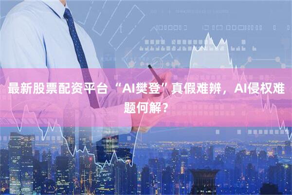 最新股票配资平台 “AI樊登”真假难辨，AI侵权难题何解？