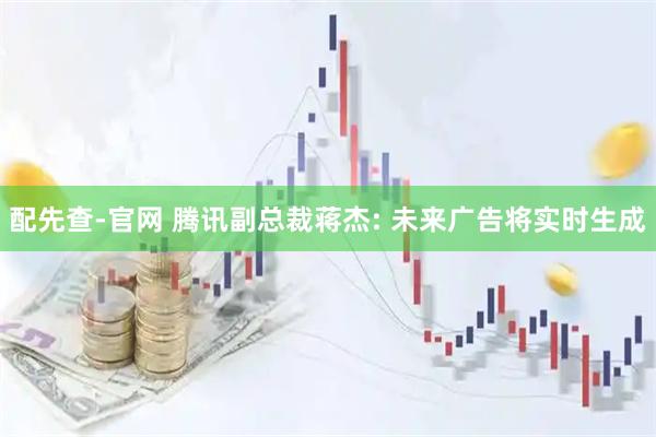 配先查-官网 腾讯副总裁蒋杰: 未来广告将实时生成