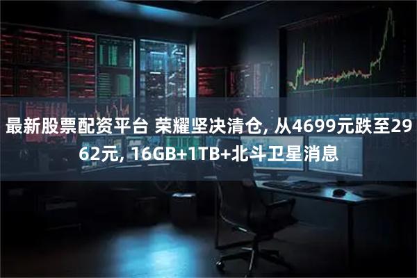 最新股票配资平台 荣耀坚决清仓, 从4699元跌至2962元, 16GB+1TB+北斗卫星消息