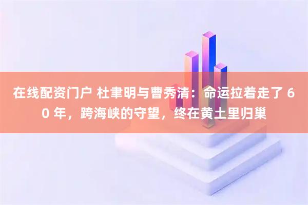 在线配资门户 杜聿明与曹秀清：命运拉着走了 60 年，跨海峡的守望，终在黄土里归巢