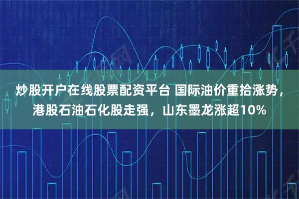 炒股开户在线股票配资平台 国际油价重拾涨势，港股石油石化股走强，山东墨龙涨超10%