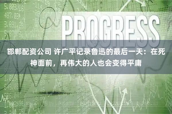 邯郸配资公司 许广平记录鲁迅的最后一天：在死神面前，再伟大的人也会变得平庸
