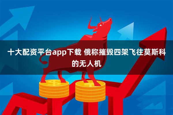 十大配资平台app下载 俄称摧毁四架飞往莫斯科的无人机