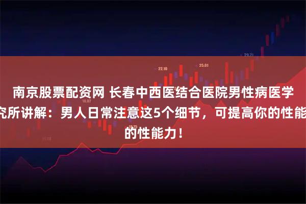 南京股票配资网 长春中西医结合医院男性病医学研究所讲解：男人日常注意这5个细节，可提高你的性能力！