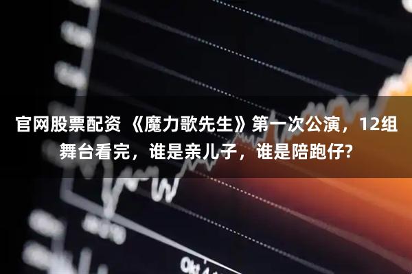 官网股票配资 《魔力歌先生》第一次公演，12组舞台看完，谁是亲儿子，谁是陪跑仔?