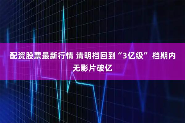 配资股票最新行情 清明档回到“3亿级” 档期内无影片破亿