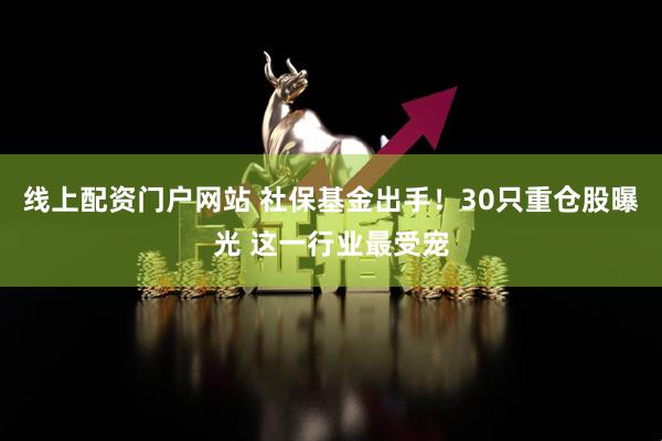 线上配资门户网站 社保基金出手！30只重仓股曝光 这一行业最受宠