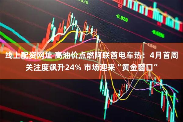 线上配资网址 高油价点燃阿联酋电车热：4月首周关注度飙升24% 市场迎来“黄金窗口”
