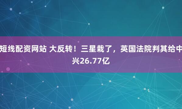 短线配资网站 大反转！三星栽了，英国法院判其给中兴26.77亿