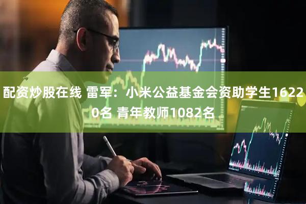 配资炒股在线 雷军：小米公益基金会资助学生16220名 青年教师1082名