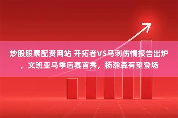 炒股股票配资网站 开拓者VS马刺伤情报告出炉，文班亚马季后赛首秀，杨瀚森有望登场