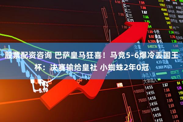 股票配资咨询 巴萨皇马狂喜！马竞5-6爆冷丢国王杯：决赛输给皇社 小蜘蛛2年0冠